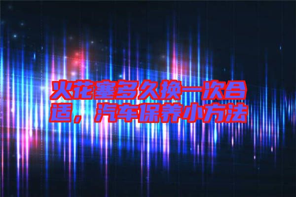 火花塞多久換一次合適，汽車保養(yǎng)小方法