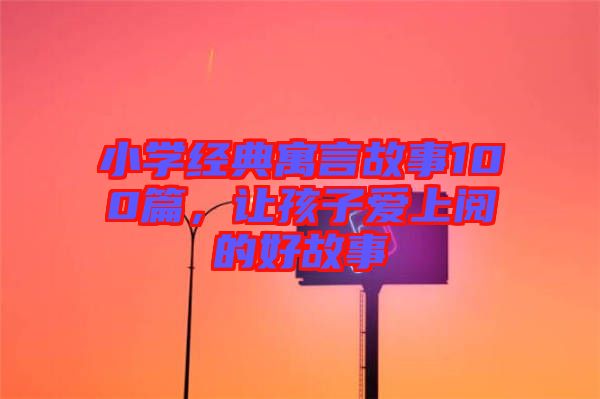 小學(xué)經(jīng)典寓言故事100篇，讓孩子愛上閱的好故事