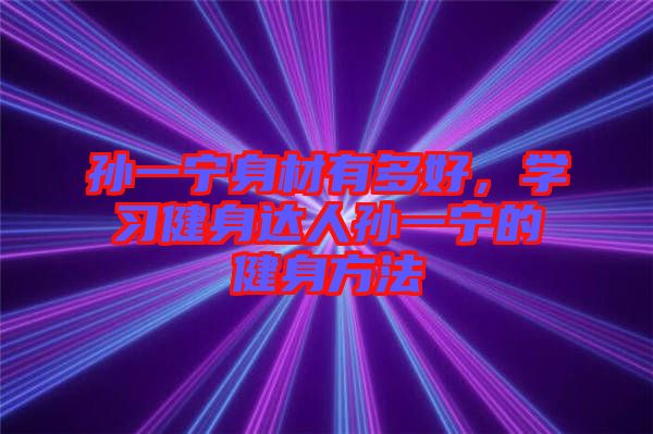 孫一寧身材有多好，學(xué)習(xí)健身達(dá)人孫一寧的健身方法