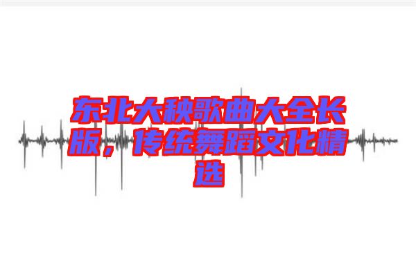 東北大秧歌曲大全長(zhǎng)版，傳統(tǒng)舞蹈文化精選