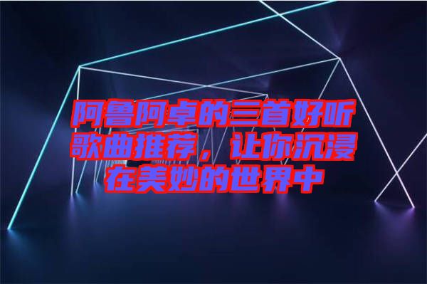 阿魯阿卓的三首好聽歌曲推薦，讓你沉浸在美妙的世界中