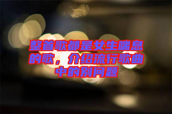 整首歌都是女生喘息的歌，介紹流行歌曲中的別問題