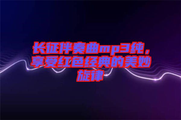 長征伴奏曲mp3純，享受紅色經(jīng)典的美妙旋律