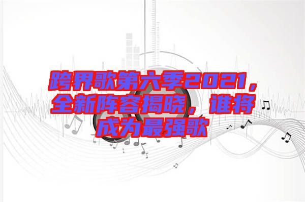 跨界歌第六季2021，全新陣容揭曉，誰將成為最強歌