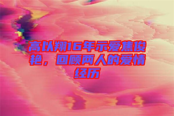 高以翔16年示愛焦俊艷，回顧兩人的愛情經(jīng)歷