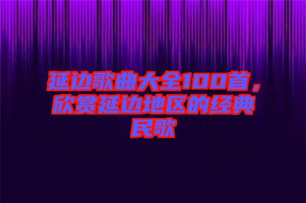 延邊歌曲大全100首，欣賞延邊地區(qū)的經(jīng)典民歌