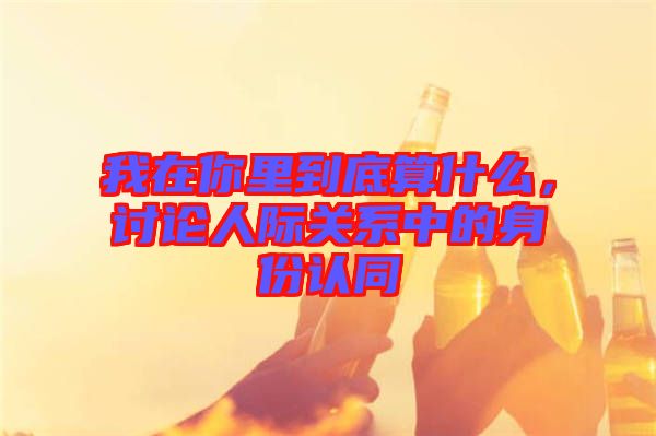 我在你里到底算什么，討論人際關(guān)系中的身份認(rèn)同