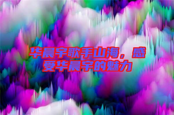 華晨宇歌手山海，感受華晨宇的魅力