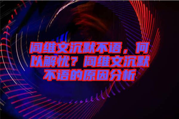 閻維文沉默不語，何以解憂？閻維文沉默不語的原因分析