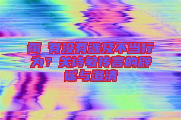陶喆有沒(méi)有涉及不當(dāng)行為？關(guān)詩(shī)敏傳言的辟謠與澄清