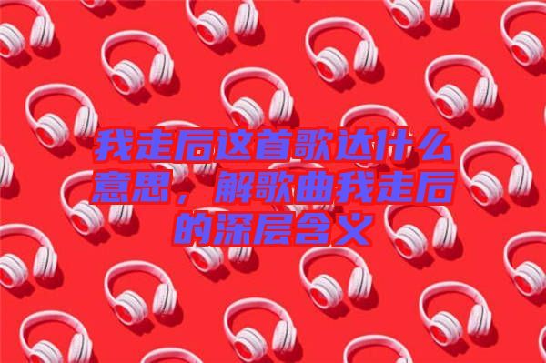 我走后這首歌達什么意思，解歌曲我走后的深層含義