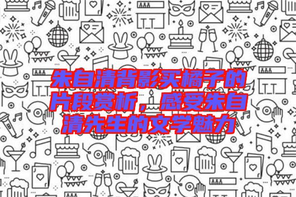 朱自清背影買橘子的片段賞析，感受朱自清先生的文學(xué)魅力