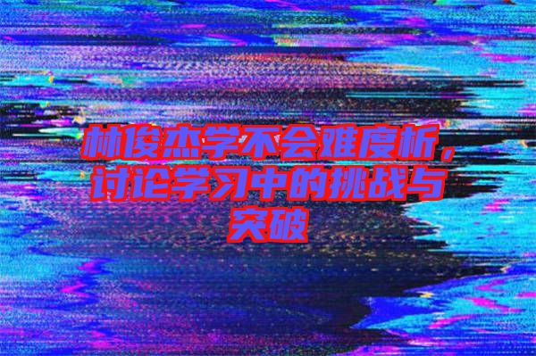林俊杰學(xué)不會(huì)難度析，討論學(xué)習(xí)中的挑戰(zhàn)與突破