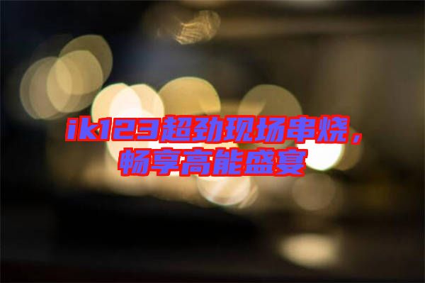 ik123超勁現(xiàn)場串燒，暢享高能盛宴