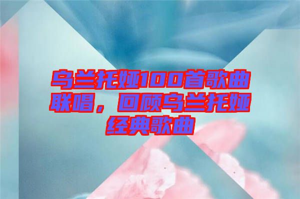 烏蘭托婭100首歌曲聯(lián)唱，回顧烏蘭托婭經(jīng)典歌曲