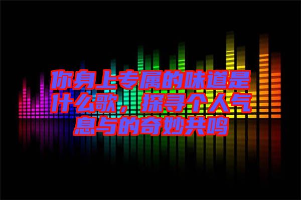 你身上專屬的味道是什么歌，探尋個(gè)人氣息與的奇妙共鳴