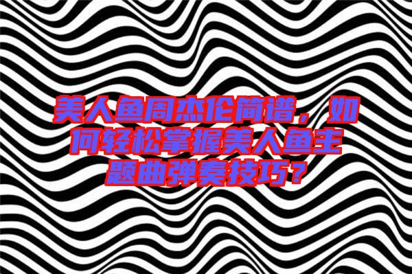 美人魚周杰倫簡譜，如何輕松掌握美人魚主題曲彈奏技巧？