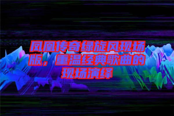 鳳凰傳奇綠旋風(fēng)現(xiàn)場版，重溫經(jīng)典歌曲的現(xiàn)場演繹