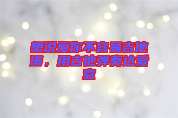 想說愛你不容易吉他譜，用吉他彈奏達(dá)愛意
