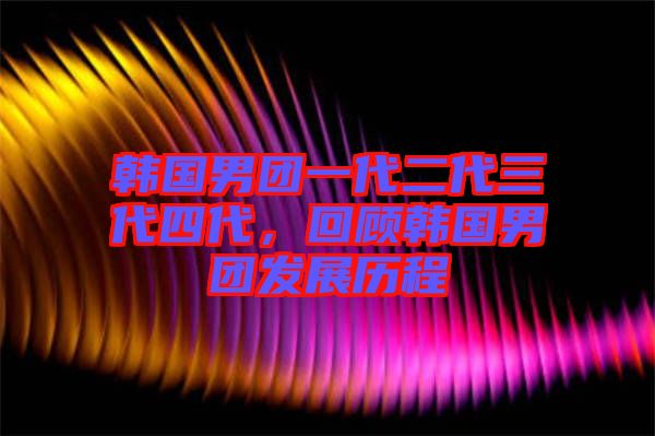 韓國男團一代二代三代四代，回顧韓國男團發(fā)展歷程