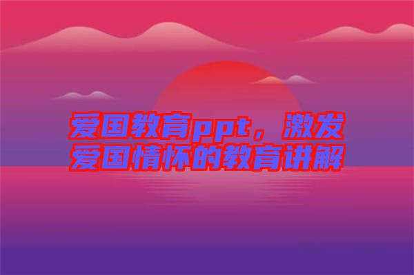 愛國教育ppt，激發(fā)愛國情懷的教育講解