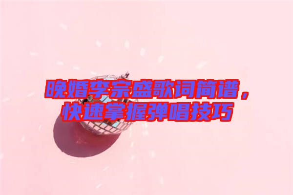 晚婚李宗盛歌詞簡(jiǎn)譜，快速掌握彈唱技巧