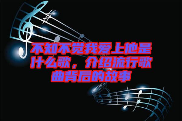 不知不覺我愛上他是什么歌，介紹流行歌曲背后的故事