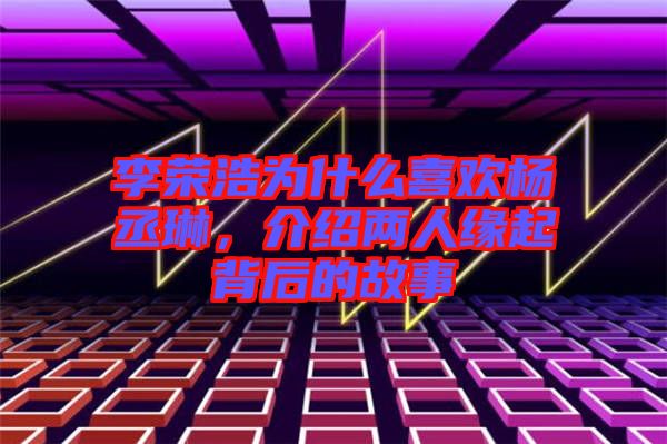 李榮浩為什么喜歡楊丞琳，介紹兩人緣起背后的故事