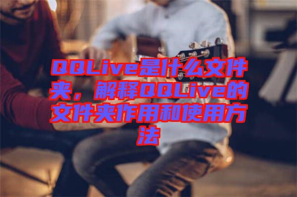 QQLive是什么文件夾，解釋QQLive的文件夾作用和使用方法