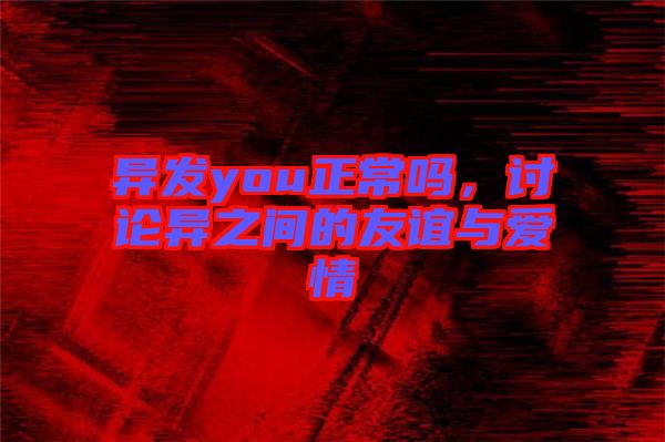 異發(fā)you正常嗎，討論異之間的友誼與愛(ài)情