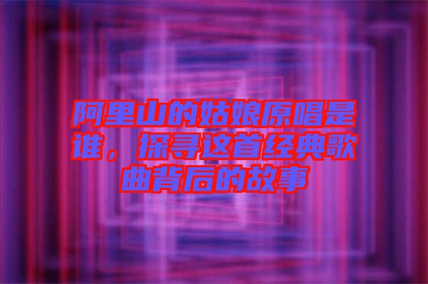 阿里山的姑娘原唱是誰，探尋這首經(jīng)典歌曲背后的故事