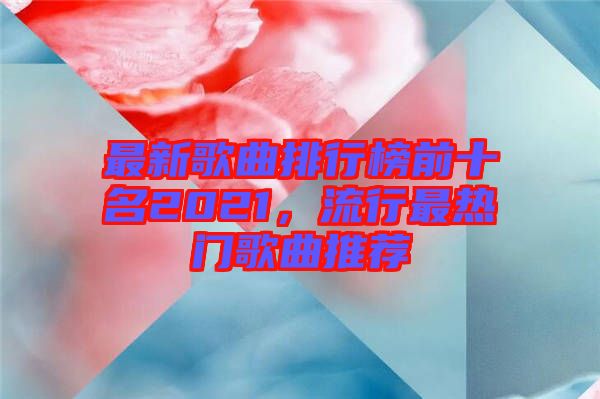 最新歌曲排行榜前十名2021，流行最熱門(mén)歌曲推薦
