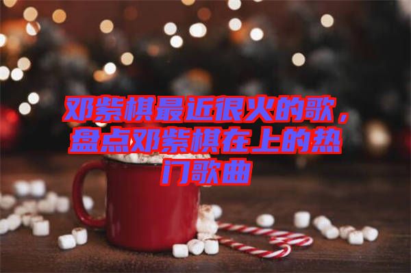 鄧紫棋最近很火的歌，盤點鄧紫棋在上的熱門歌曲