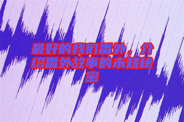 最好的我們番外，介紹番外故事的未知秘密