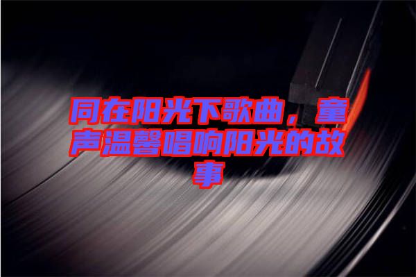 同在陽光下歌曲，童聲溫馨唱響陽光的故事