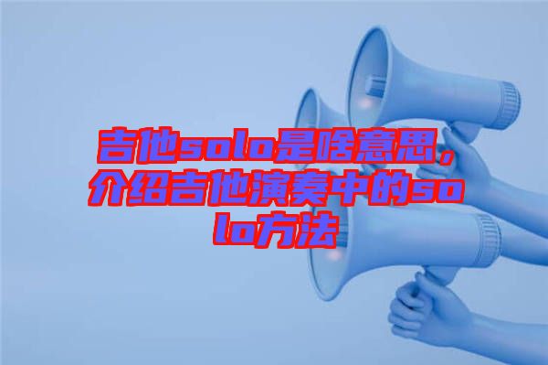 吉他solo是啥意思，介紹吉他演奏中的solo方法