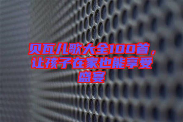 貝瓦兒歌大全100首，讓孩子在家也能享受盛宴