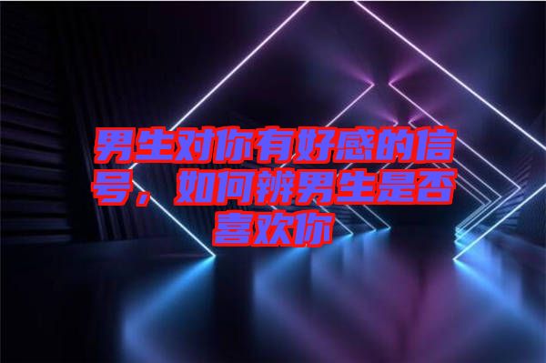 男生對(duì)你有好感的信號(hào)，如何辨男生是否喜歡你