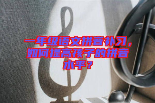 一年級語文拼音補習，如何提高孩子的拼音水平？