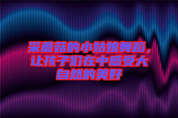 采蘑菇的小姑娘舞蹈，讓孩子們?cè)谥懈惺艽笞匀坏拿篮? width=