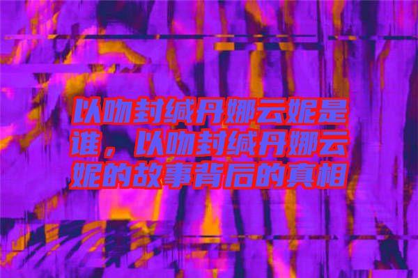 以吻封緘丹娜云妮是誰(shuí)，以吻封緘丹娜云妮的故事背后的真相