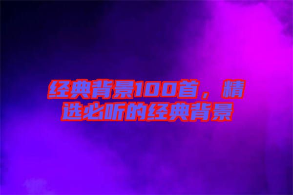 經(jīng)典背景100首，精選必聽(tīng)的經(jīng)典背景