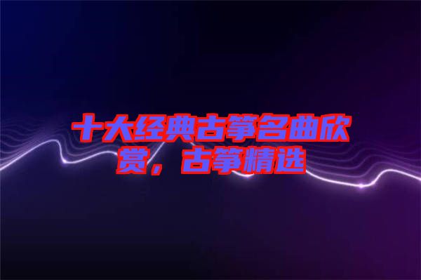 十大經(jīng)典古箏名曲欣賞，古箏精選