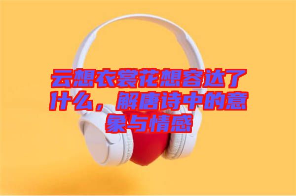 云想衣裳花想容達(dá)了什么，解唐詩(shī)中的意象與情感