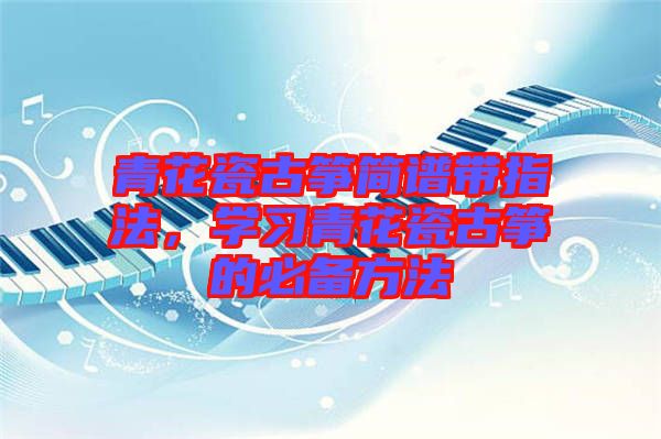 青花瓷古箏簡譜帶指法，學(xué)習(xí)青花瓷古箏的必備方法