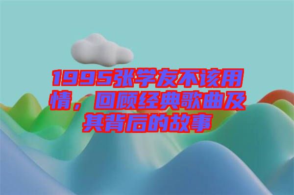 1995張學(xué)友不該用情，回顧經(jīng)典歌曲及其背后的故事