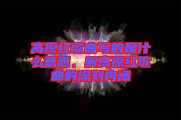 高原紅歌曲寫的是什么意思，解高原紅歌曲的深刻內(nèi)涵
