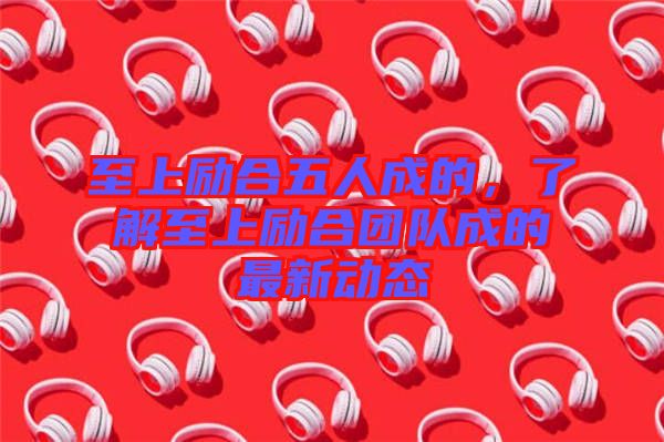 至上勵(lì)合五人成的，了解至上勵(lì)合團(tuán)隊(duì)成的最新動(dòng)態(tài)