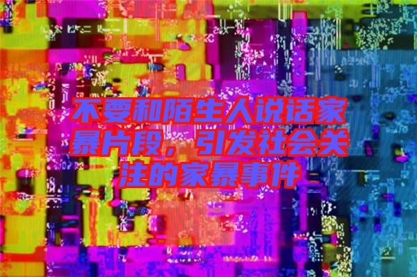 不要和陌生人說話家暴片段，引發(fā)社會關(guān)注的家暴事件
