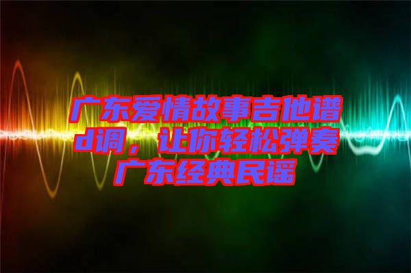 廣東愛(ài)情故事吉他譜d調(diào)，讓你輕松彈奏廣東經(jīng)典民謠